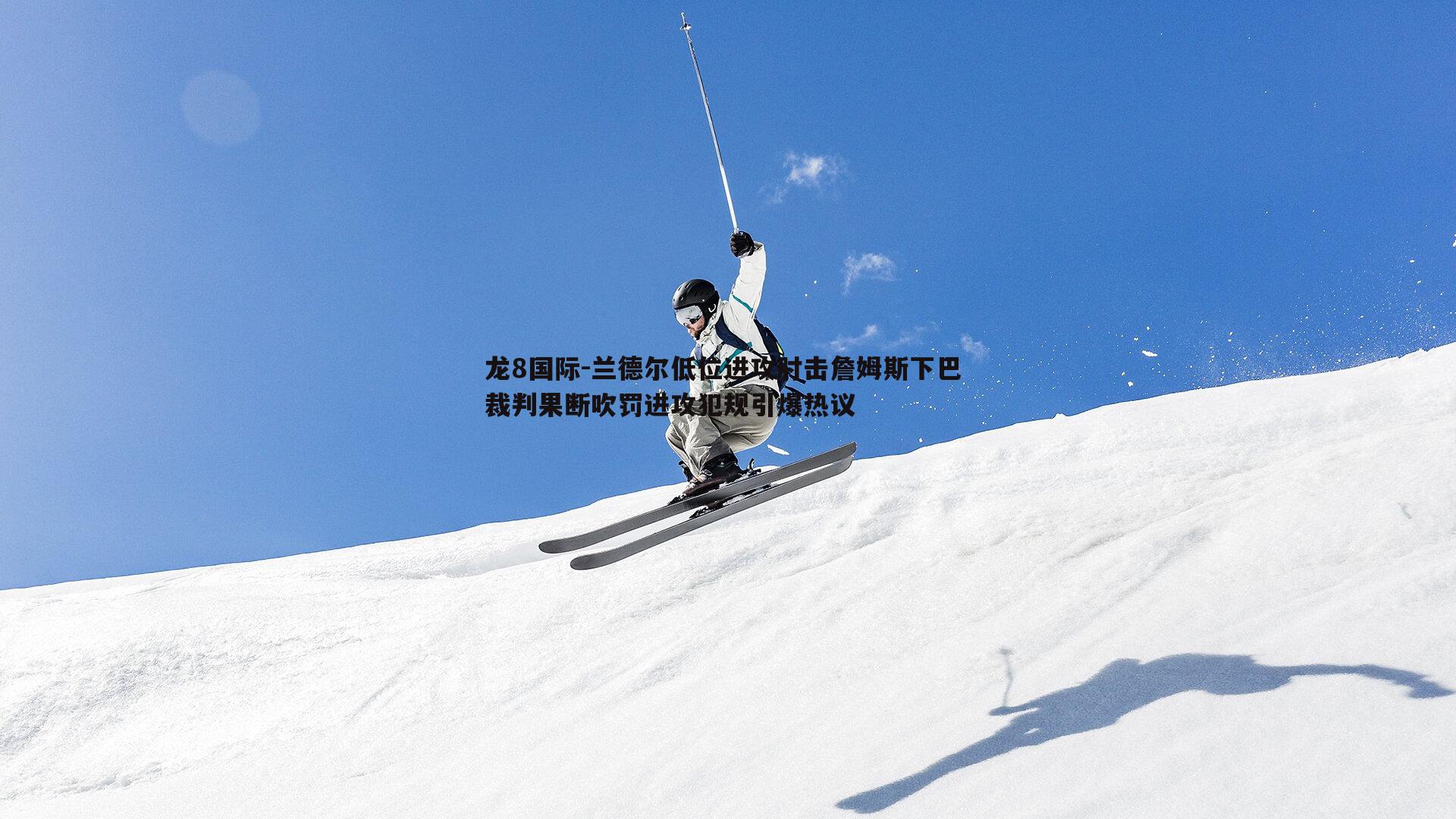 龙8国际-兰德尔低位进攻肘击詹姆斯下巴 裁判果断吹罚进攻犯规引爆热议